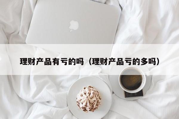 理财产品有亏的吗(理财产品亏的多吗)
