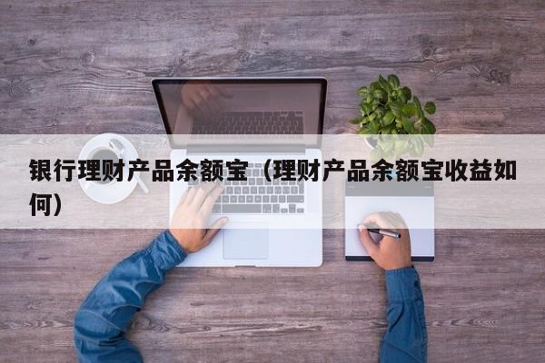 银行理财产品余额宝(理财产品余额宝收益如何)