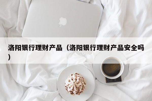 洛阳银行理财产品(洛阳银行理财产品安全吗)