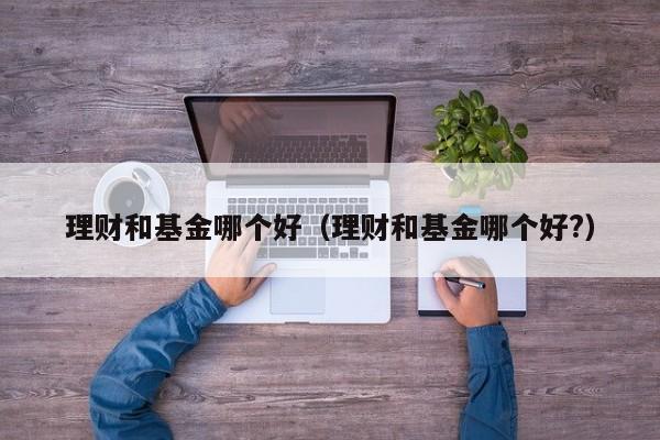 理财和基金哪个好(理财和基金哪个好?)