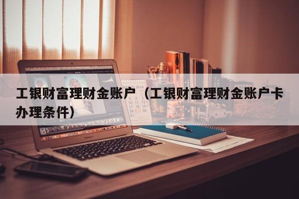 工银财富理财金账户(工银财富理财金账户卡办理条件)
