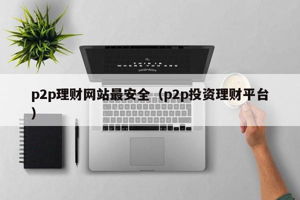 p2p理财网站最安全(p2p投资理财平台)