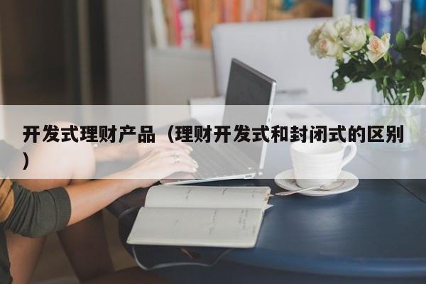开发式理财产品(理财开发式和封闭式的区别)