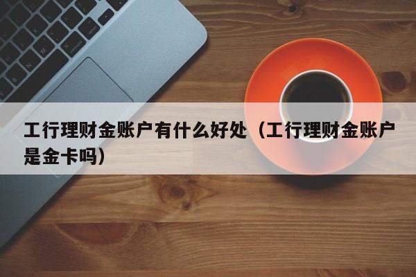工行理财金账户有什么好处(工行理财金账户是金卡吗)