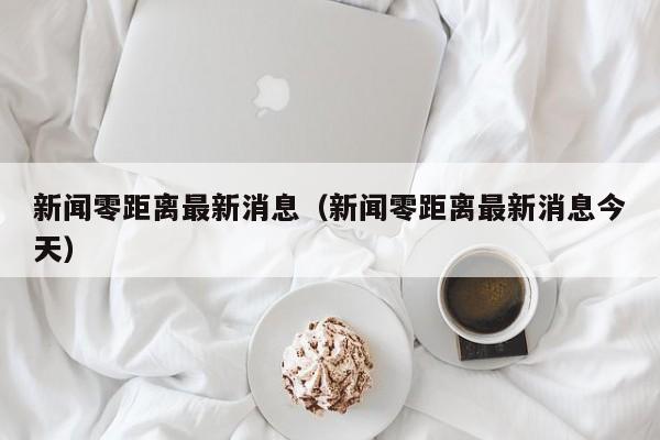 新闻零距离最新消息(新闻零距离最新消息今天)