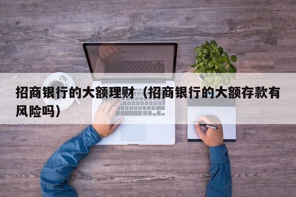 招商银行的大额理财(招商银行的大额存款有风险吗)