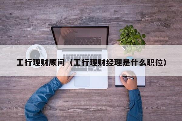工行理财顾问(工行理财经理是什么职位)