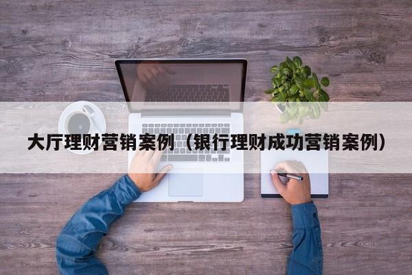 大厅理财营销案例(银行理财成功营销案例)