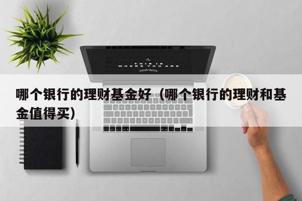 哪个银行的理财基金好(哪个银行的理财和基金值得买)