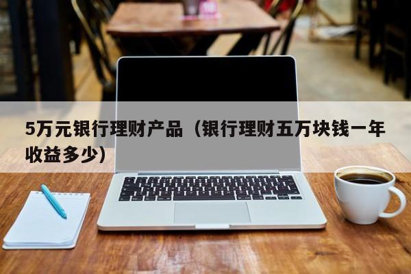 5万元银行理财产品(银行理财五万块钱一年收益多少)