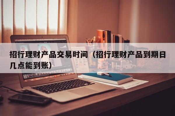 招行理财产品交易时间(招行理财产品到期日几点能到账)