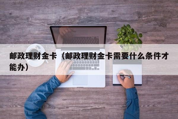 邮政理财金卡(邮政理财金卡需要什么条件才能办)