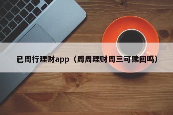 已周行理财app(周周理财周三可赎回吗)