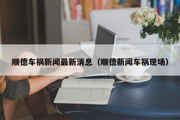 顺德车祸新闻最新消息(顺德新闻车祸现场)