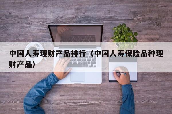 中国人寿理财产品排行(中国人寿保险品种理财产品)