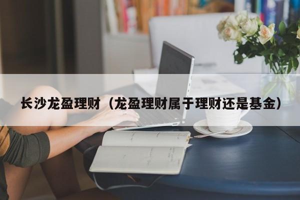 长沙龙盈理财(龙盈理财属于理财还是基金)