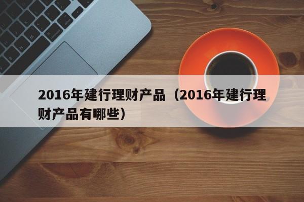 2016年建行理财产品(2016年建行理财产品有哪些)