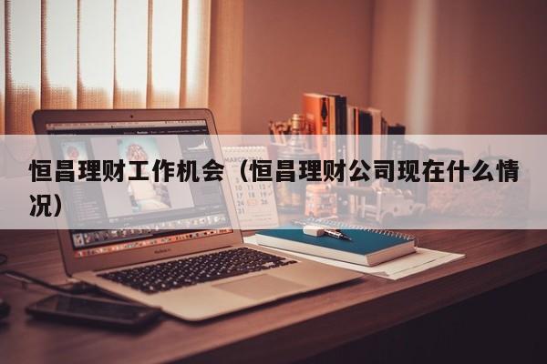 恒昌理财工作机会(恒昌理财公司现在什么情况)