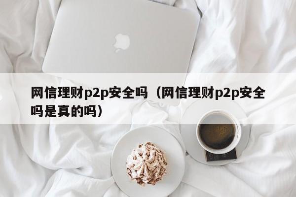 网信理财p2p安全吗(网信理财p2p安全吗是真的吗)