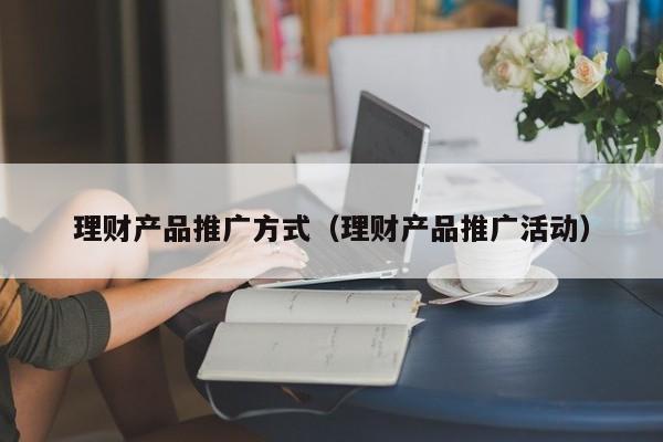 理财产品推广方式(理财产品推广活动)