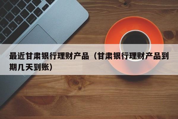 最近甘肃银行理财产品(甘肃银行理财产品到期几天到账)