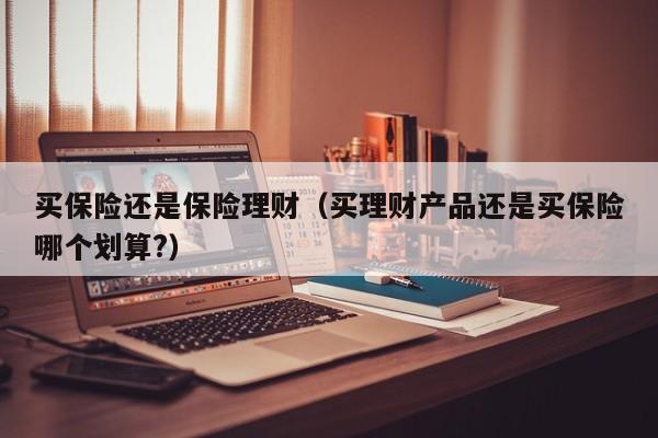 买保险还是保险理财(买理财产品还是买保险哪个划算?)