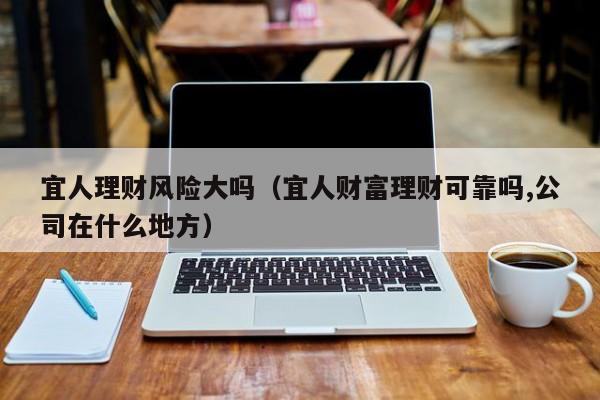 宜人理财风险大吗(宜人财富理财可靠吗,公司在什么地方)