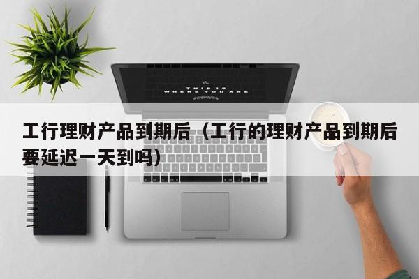 工行理财产品到期后(工行的理财产品到期后要延迟一天到吗)