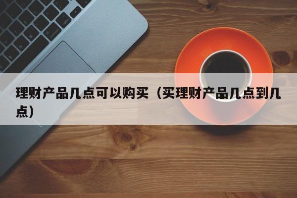 理财产品几点可以购买(买理财产品几点到几点)