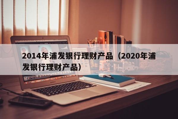 2014年浦发银行理财产品(2020年浦发银行理财产品)