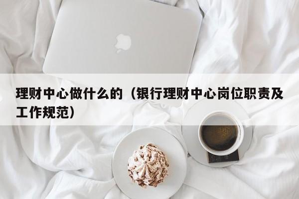 理财中心做什么的(银行理财中心岗位职责及工作规范)