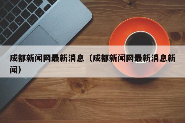 成都新闻网最新消息(成都新闻网最新消息新闻)