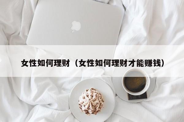 女性如何理财(女性如何理财才能赚钱)