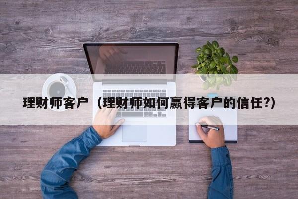 理财师客户(理财师如何赢得客户的信任?)