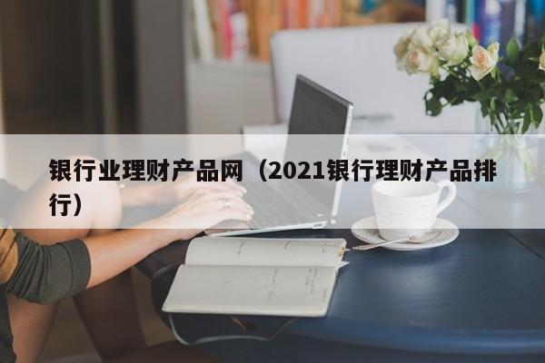 银行业理财产品网(2021银行理财产品排行)