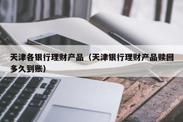 天津各银行理财产品(天津银行理财产品赎回多久到账)